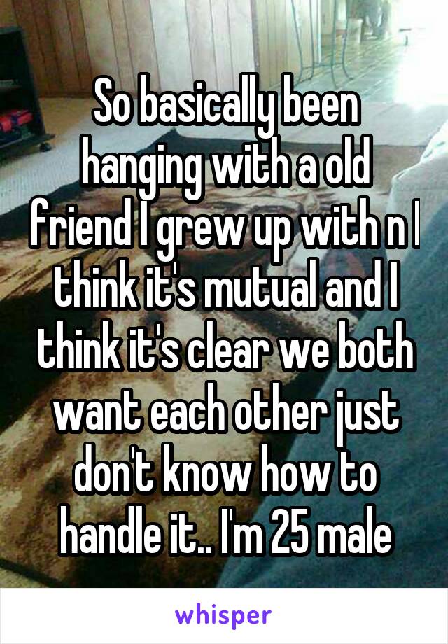 So basically been hanging with a old friend I grew up with n I think it's mutual and I think it's clear we both want each other just don't know how to handle it.. I'm 25 male