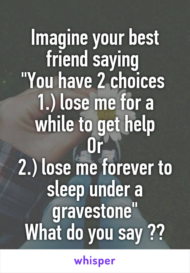 Imagine your best friend saying 
"You have 2 choices 
1.) lose me for a while to get help
Or
2.) lose me forever to sleep under a gravestone"
What do you say ??