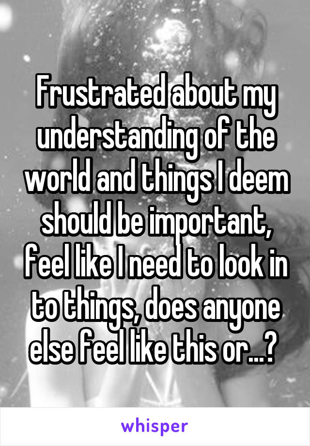 Frustrated about my understanding of the world and things I deem should be important, feel like I need to look in to things, does anyone else feel like this or...? 