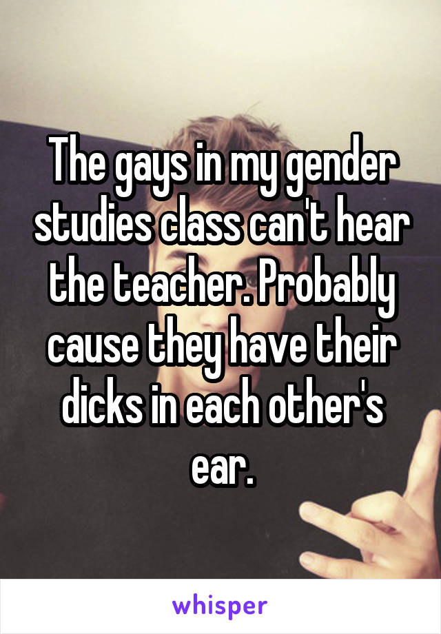 The gays in my gender studies class can't hear the teacher. Probably cause they have their dicks in each other's ear.