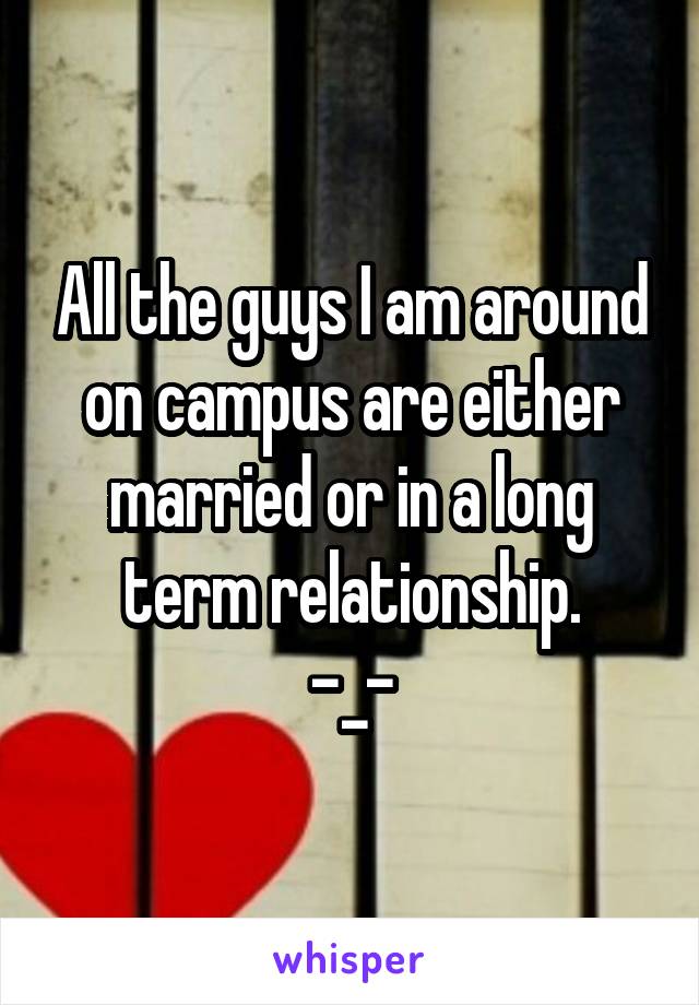 All the guys I am around on campus are either married or in a long term relationship.
-_-