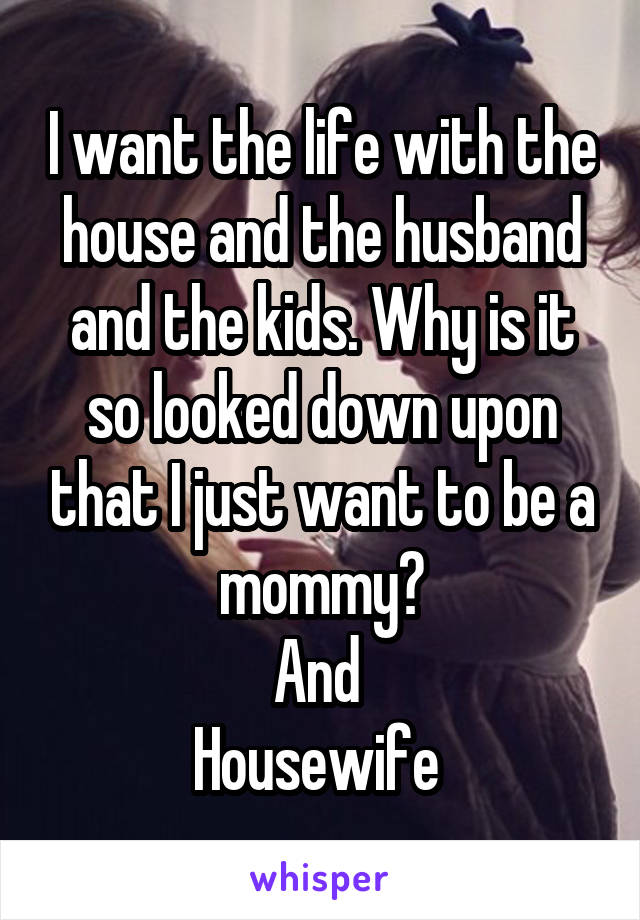 I want the life with the house and the husband and the kids. Why is it so looked down upon that I just want to be a mommy	
And 
Housewife 