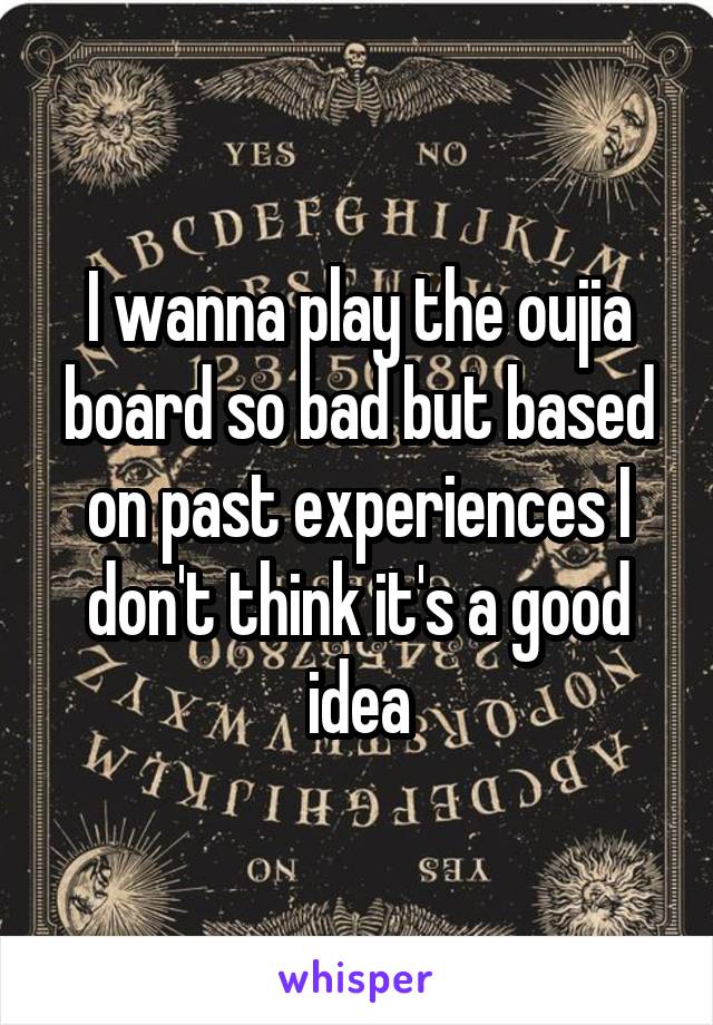 I wanna play the oujia board so bad but based on past experiences I don't think it's a good idea