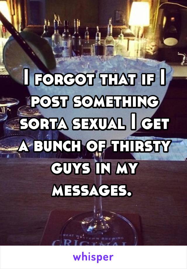 I forgot that if I post something sorta sexual I get a bunch of thirsty guys in my messages. 