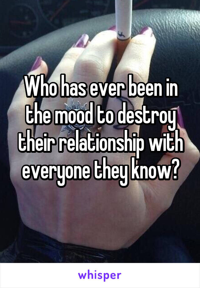 Who has ever been in the mood to destroy their relationship with everyone they know?
