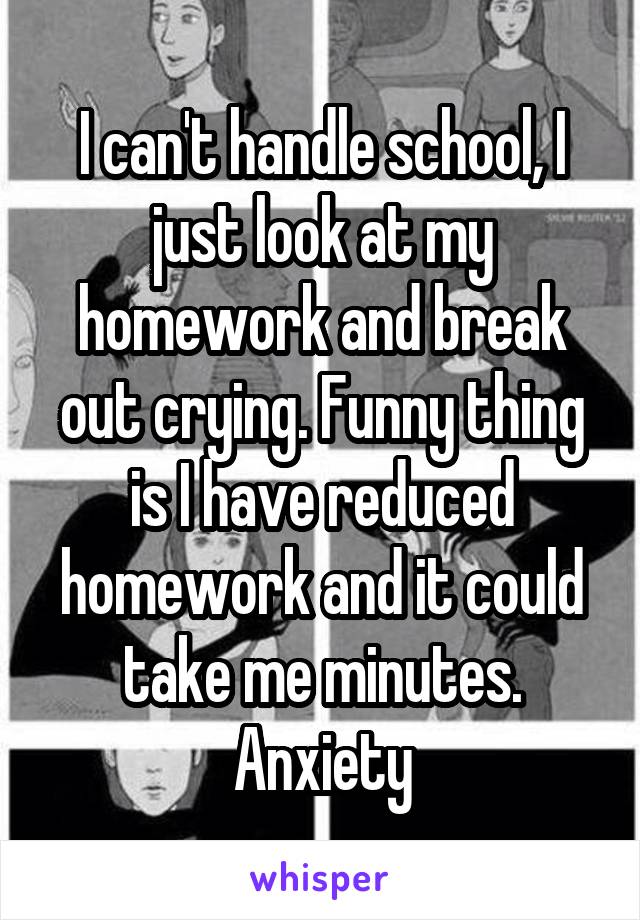 I can't handle school, I just look at my homework and break out crying. Funny thing is I have reduced homework and it could take me minutes.
Anxiety