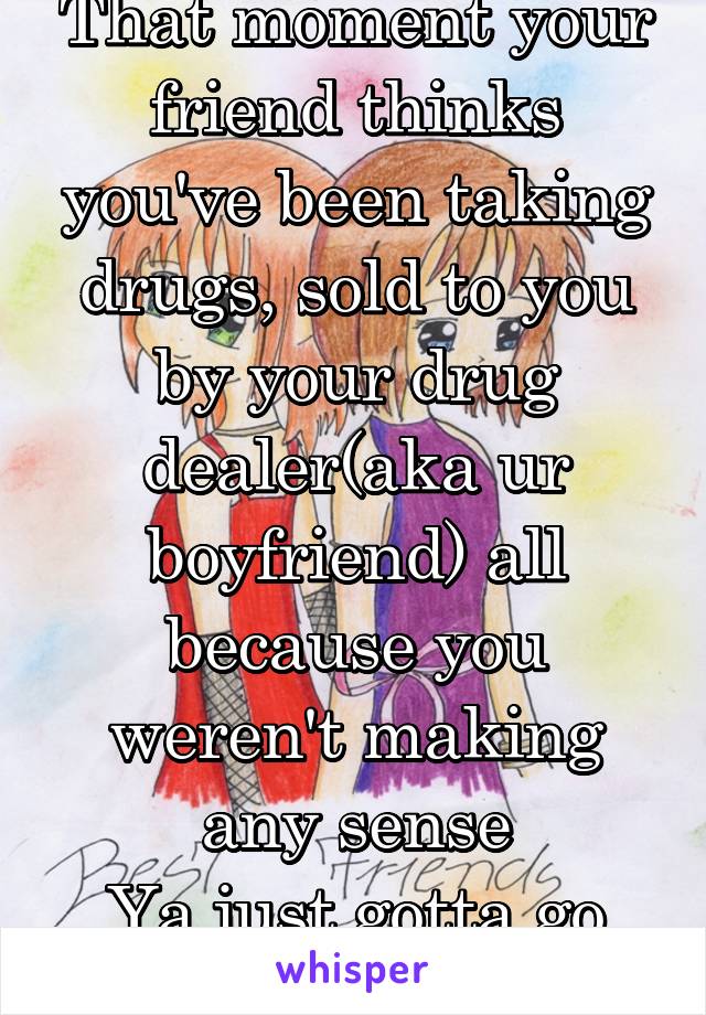 That moment your friend thinks you've been taking drugs, sold to you by your drug dealer(aka ur boyfriend) all because you weren't making any sense
Ya just gotta go with the flow!