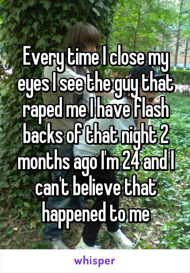 Every time I close my eyes I see the guy that raped me I have flash backs of that night 2 months ago I'm 24 and I can't believe that happened to me