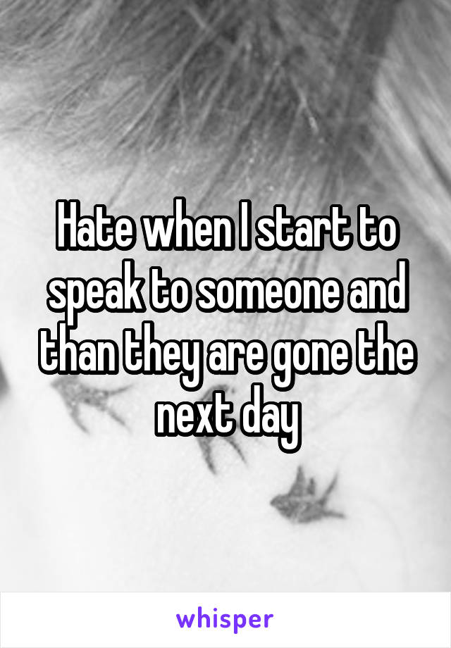 Hate when I start to speak to someone and than they are gone the next day