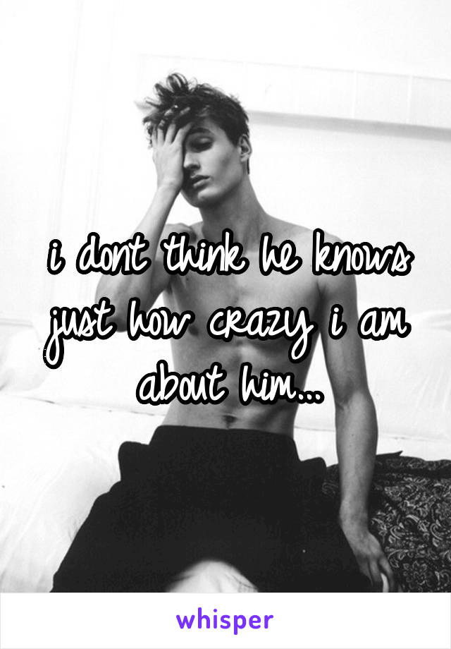 i dont think he knows just how crazy i am about him...