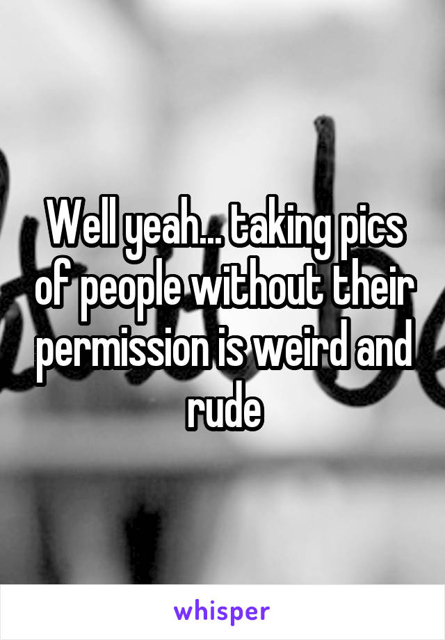 Well yeah... taking pics of people without their permission is weird and rude