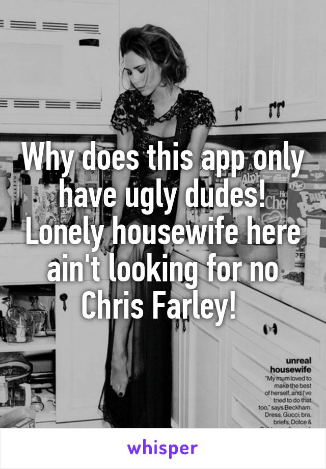 Why does this app only have ugly dudes! Lonely housewife here ain't looking for no Chris Farley! 