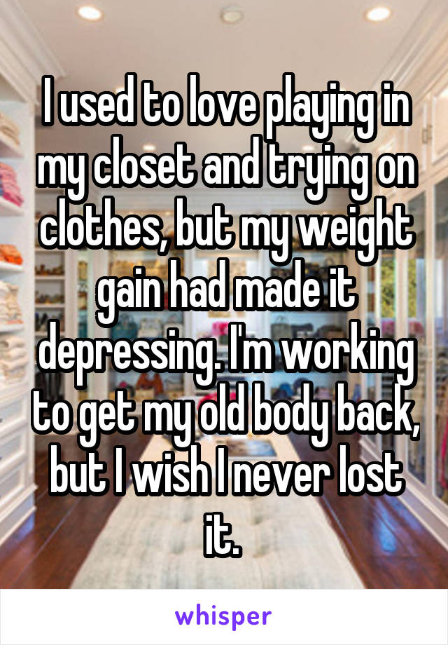 I used to love playing in my closet and trying on clothes, but my weight gain had made it depressing. I'm working to get my old body back, but I wish I never lost it. 