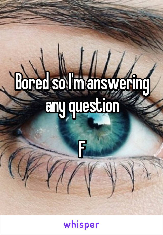 Bored so I'm answering any question

F