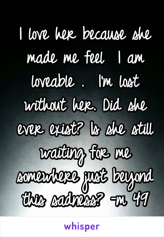 I love her because she made me feel  I am loveable .  I'm lost without her. Did she ever exist? Is she still waiting for me somewhere just beyond this sadness? -m 49