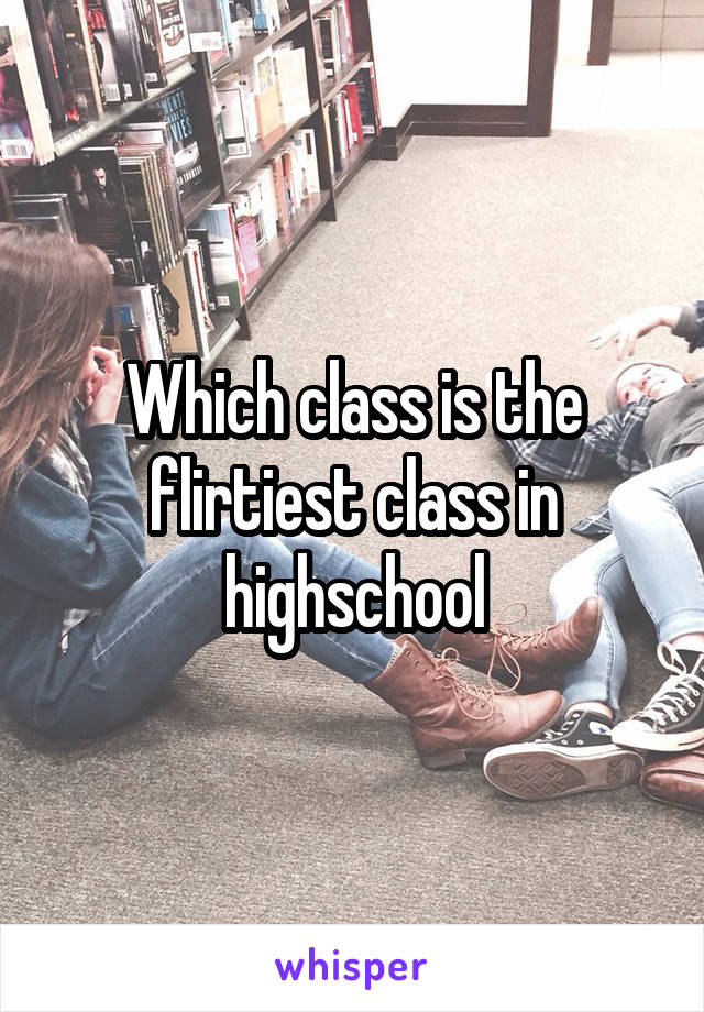 Which class is the flirtiest class in highschool