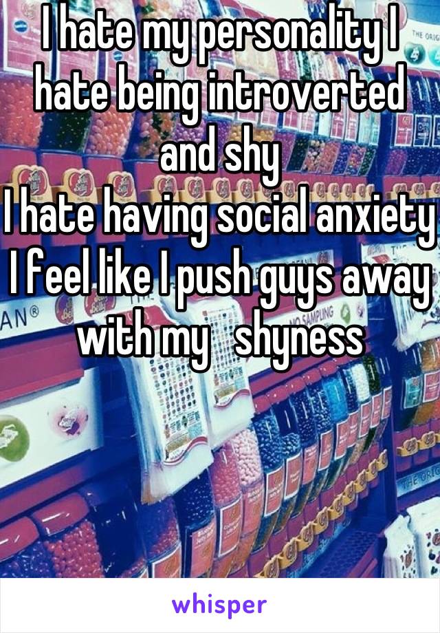 I hate my personality I hate being introverted and shy
I hate having social anxiety 
I feel like I push guys away with my   shyness
