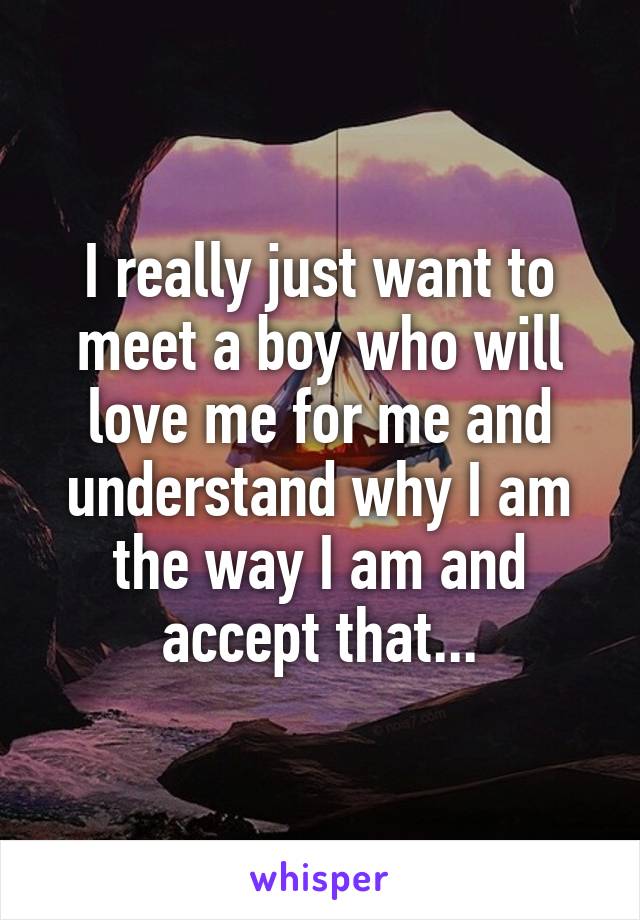 I really just want to meet a boy who will love me for me and understand why I am the way I am and accept that...