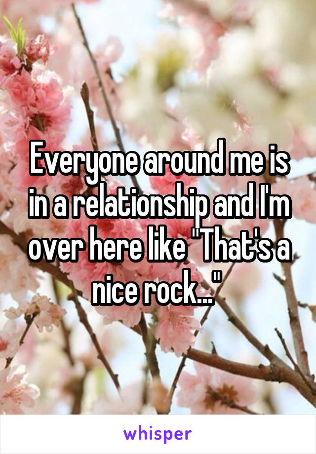 Everyone around me is in a relationship and I'm over here like "That's a nice rock..." 