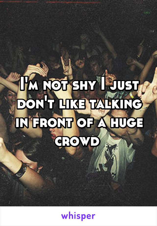 I'm not shy I just don't like talking in front of a huge crowd 