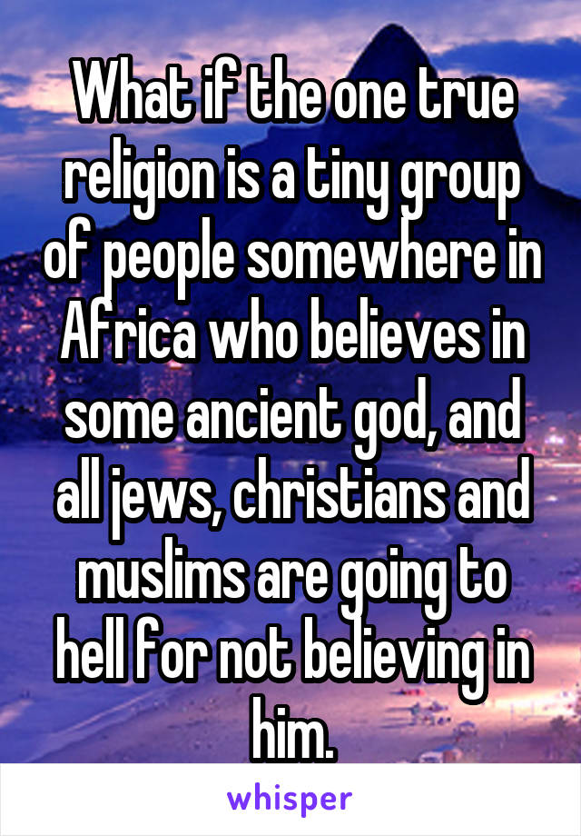 What if the one true religion is a tiny group of people somewhere in Africa who believes in some ancient god, and all jews, christians and muslims are going to hell for not believing in him.