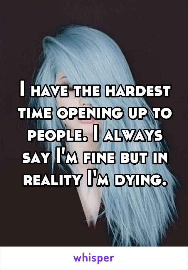 I have the hardest time opening up to people. I always say I'm fine but in reality I'm dying.