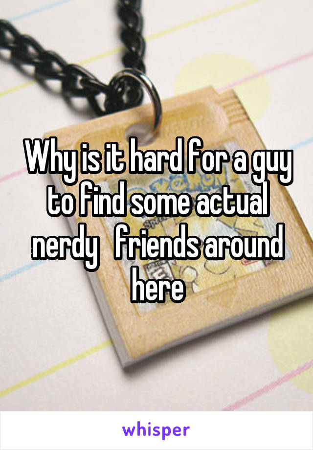 Why is it hard for a guy to find some actual nerdy   friends around here