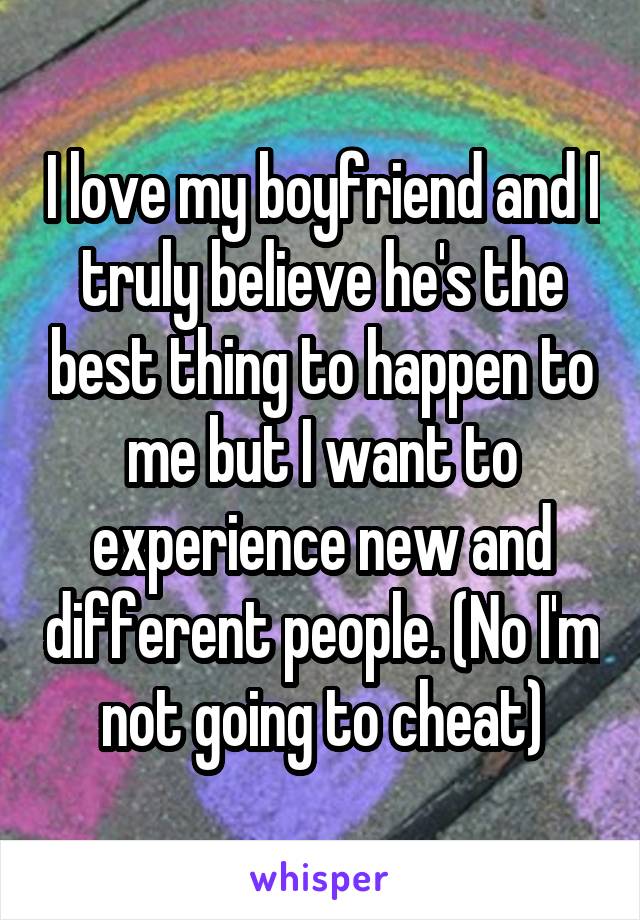 I love my boyfriend and I truly believe he's the best thing to happen to me but I want to experience new and different people. (No I'm not going to cheat)