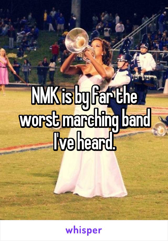 NMK is by far the worst marching band I've heard.