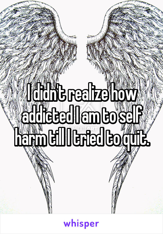 I didn't realize how addicted I am to self harm till I tried to quit.