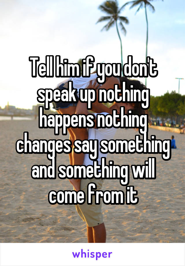 Tell him if you don't speak up nothing happens nothing changes say something and something will come from it