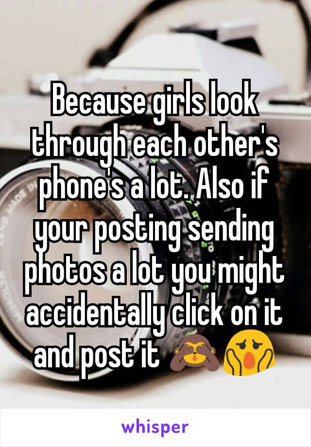 Because girls look through each other's phone's a lot. Also if your posting sending photos a lot you might accidentally click on it and post it 🙈😱