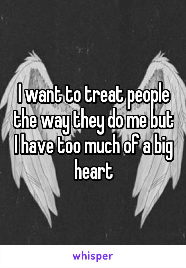 I want to treat people the way they do me but I have too much of a big heart