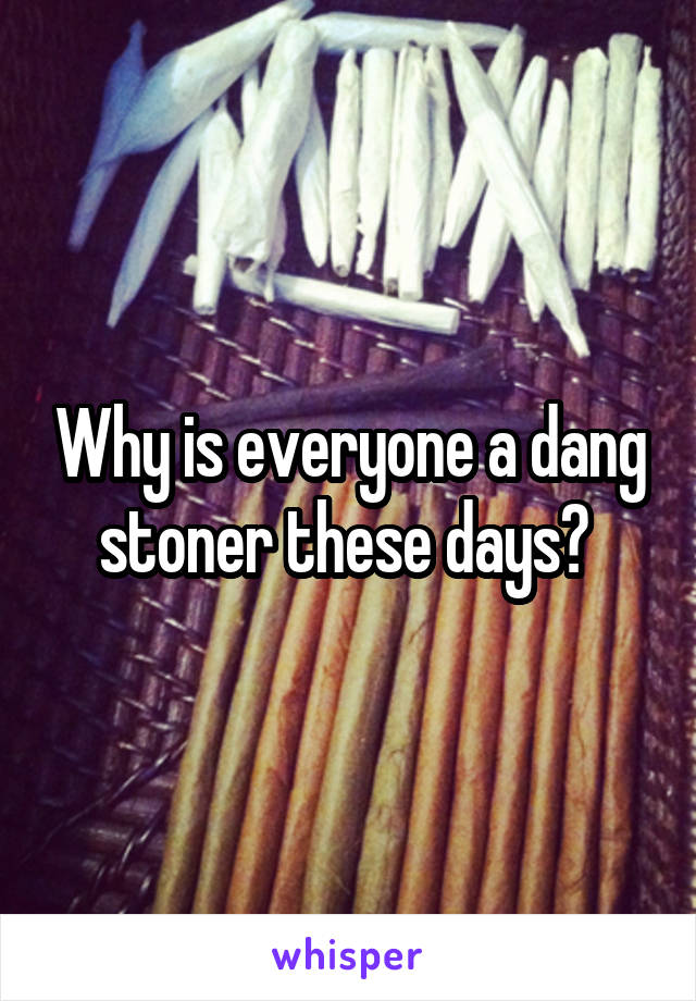 Why is everyone a dang stoner these days? 