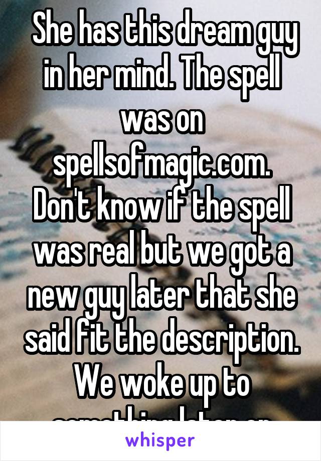  She has this dream guy in her mind. The spell was on spellsofmagic.com. Don't know if the spell was real but we got a new guy later that she said fit the description. We woke up to something later on