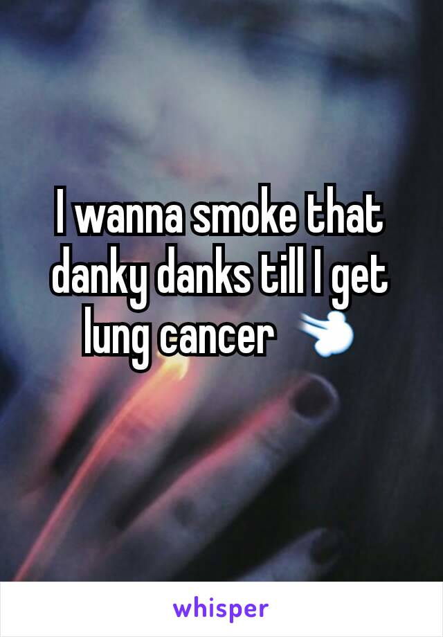 I wanna smoke that danky danks till I get lung cancer 💨