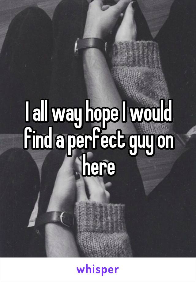 I all way hope I would find a perfect guy on here