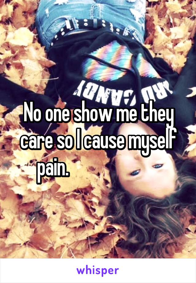 No one show me they care so I cause myself pain.                         