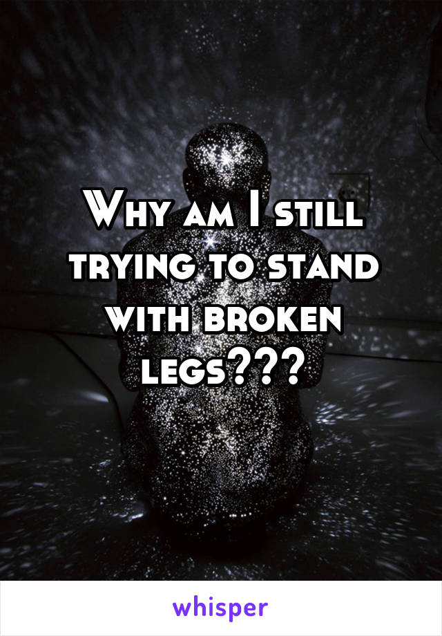 Why am I still trying to stand with broken legs???
