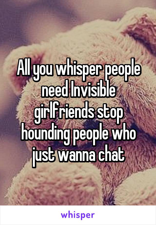 All you whisper people need Invisible girlfriends stop hounding people who just wanna chat