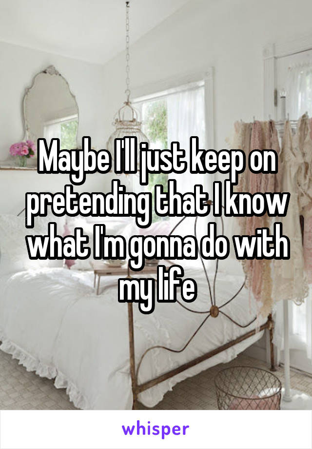 Maybe I'll just keep on pretending that I know what I'm gonna do with my life