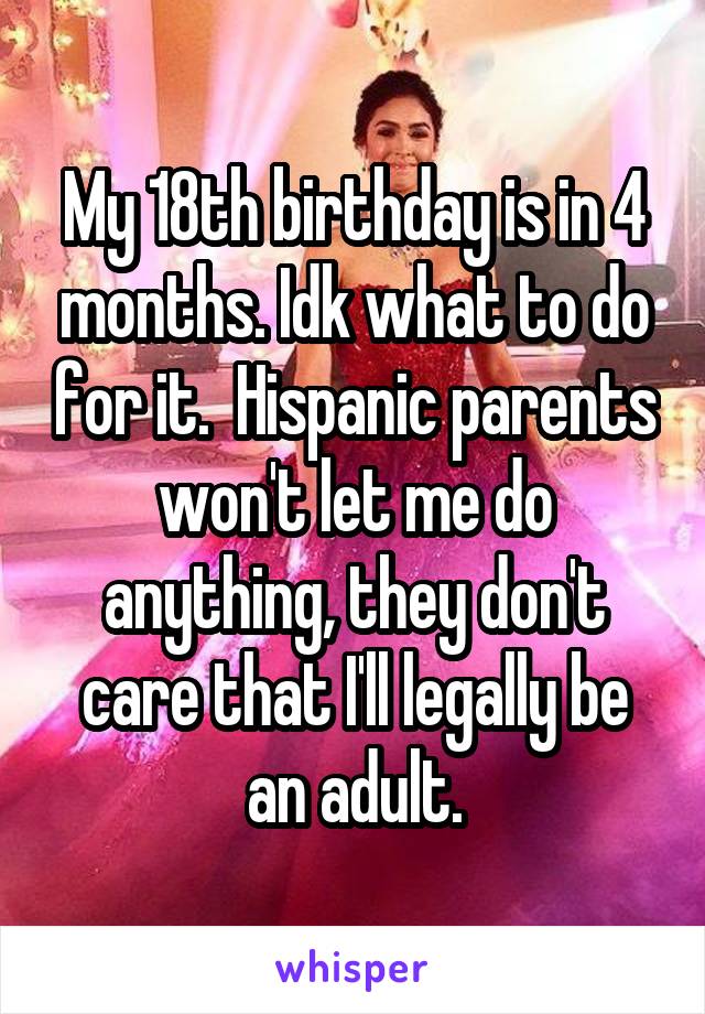 My 18th birthday is in 4 months. Idk what to do for it.  Hispanic parents won't let me do anything, they don't care that I'll legally be an adult.