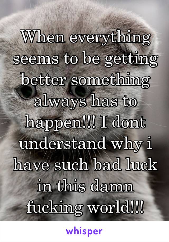 When everything seems to be getting better something always has to happen!!! I dont understand why i have such bad luck in this damn fucking world!!!