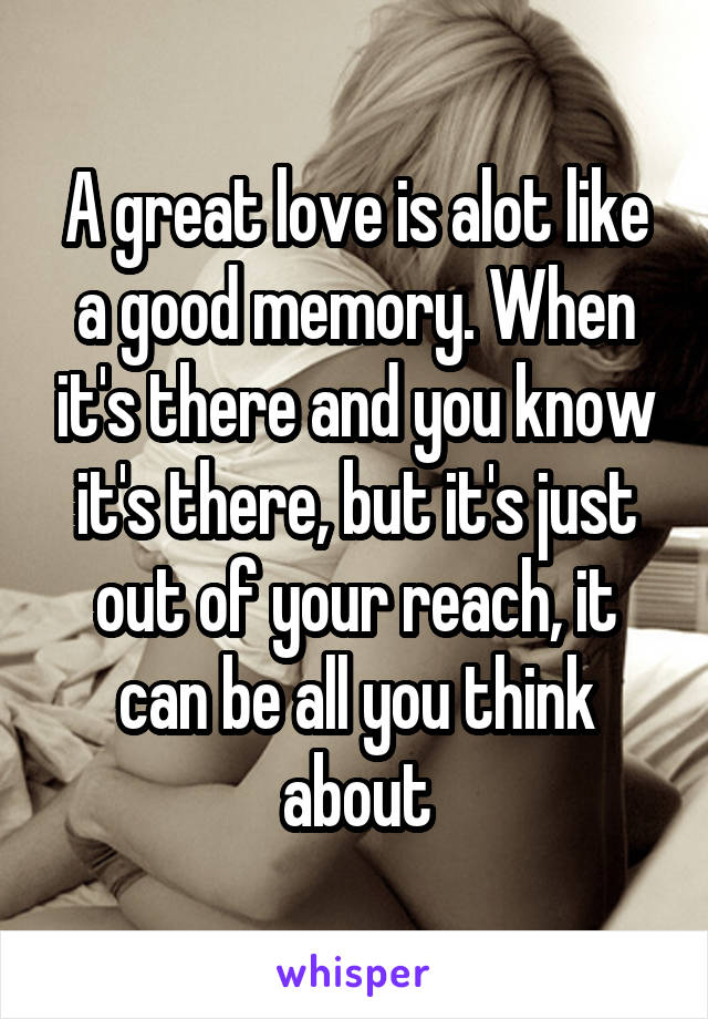 A great love is alot like a good memory. When it's there and you know it's there, but it's just out of your reach, it can be all you think about