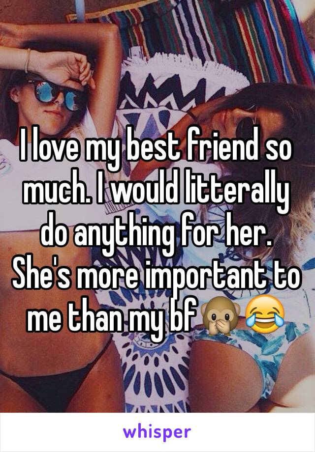 I love my best friend so much. I would litterally do anything for her. 
She's more important to me than my bf🙊😂