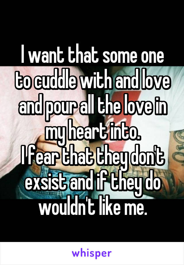 I want that some one to cuddle with and love and pour all the love in my heart into.
I fear that they don't exsist and if they do wouldn't like me.