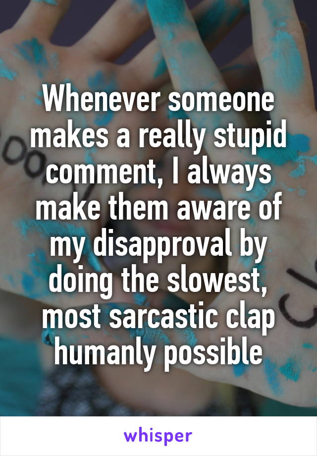 Whenever someone makes a really stupid comment, I always make them aware of my disapproval by doing the slowest, most sarcastic clap humanly possible