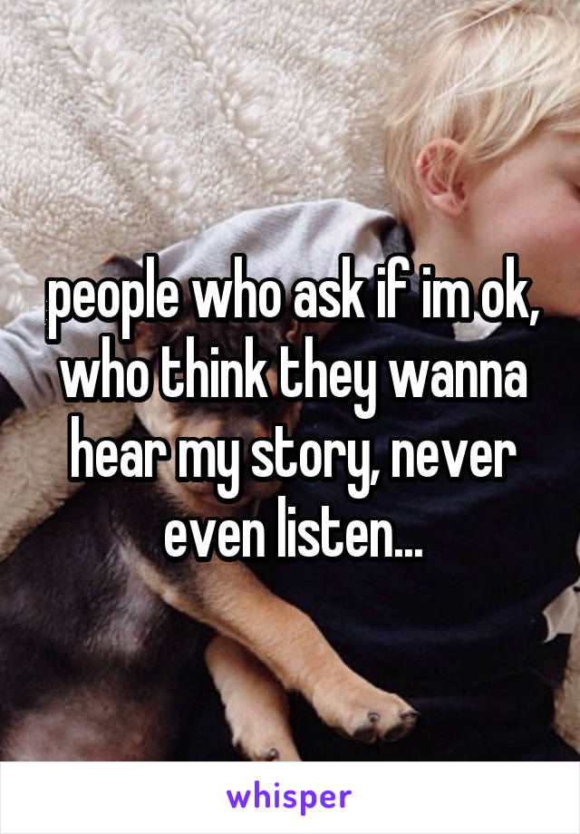 people who ask if im ok, who think they wanna hear my story, never even listen...