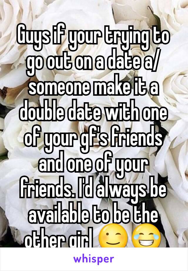 Guys if your trying to go out on a date a/ someone make it a double date with one of your gf's friends and one of your friends. I'd always be available to be the other girl 😉😂