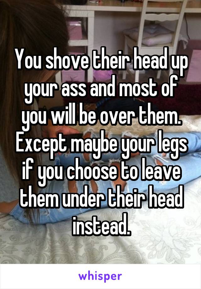 You shove their head up your ass and most of you will be over them. Except maybe your legs if you choose to leave them under their head instead.